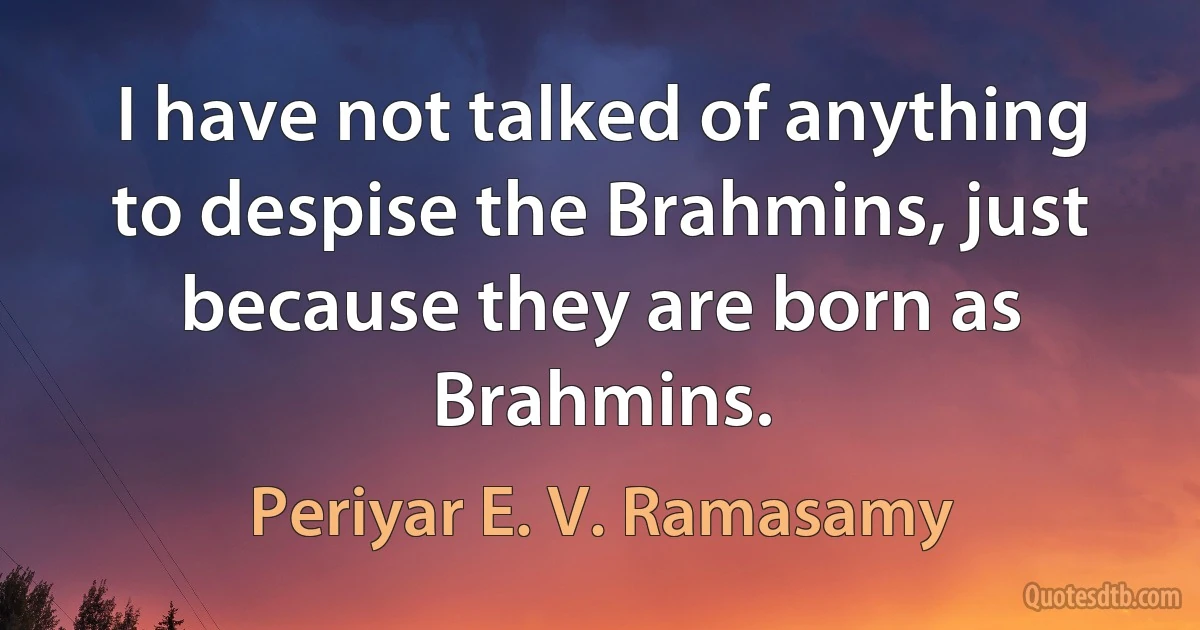 I have not talked of anything to despise the Brahmins, just because they are born as Brahmins. (Periyar E. V. Ramasamy)