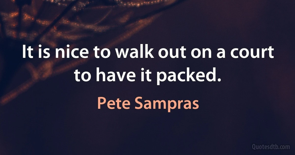 It is nice to walk out on a court to have it packed. (Pete Sampras)