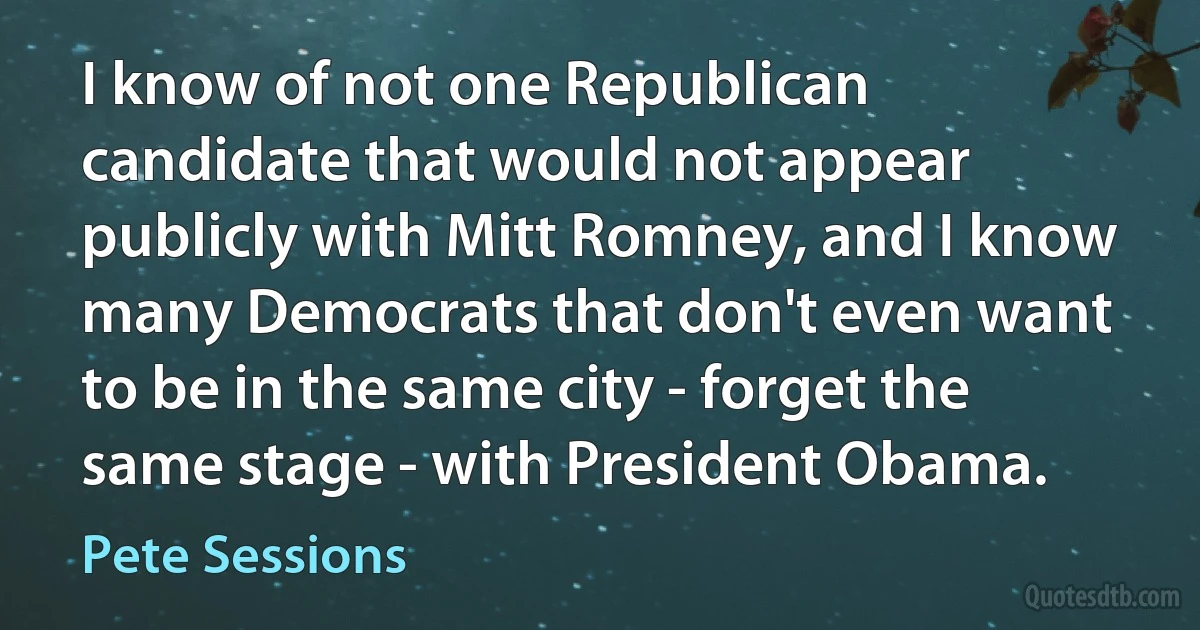 I know of not one Republican candidate that would not appear publicly with Mitt Romney, and I know many Democrats that don't even want to be in the same city - forget the same stage - with President Obama. (Pete Sessions)