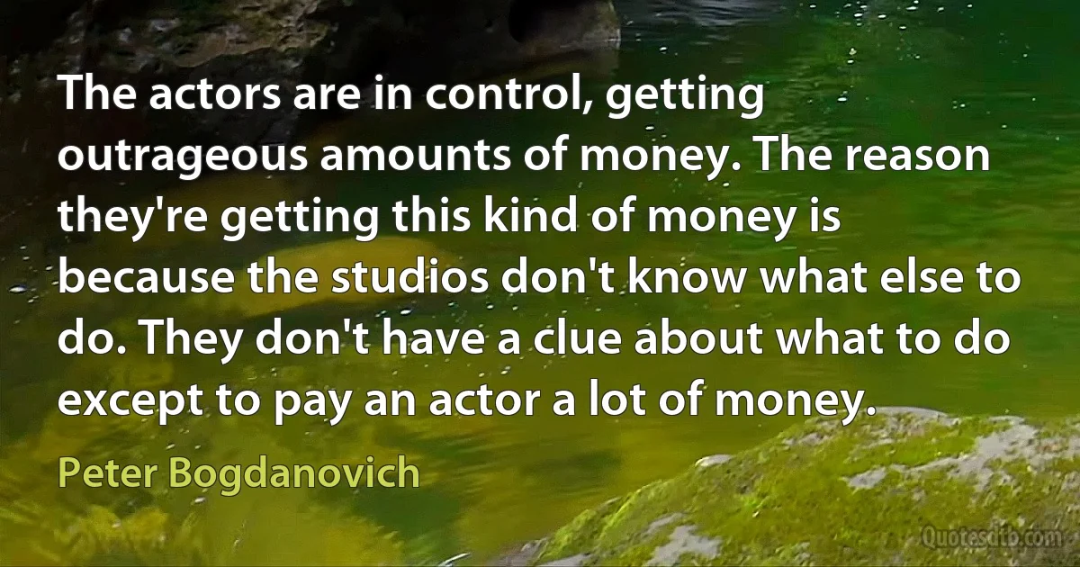 The actors are in control, getting outrageous amounts of money. The reason they're getting this kind of money is because the studios don't know what else to do. They don't have a clue about what to do except to pay an actor a lot of money. (Peter Bogdanovich)