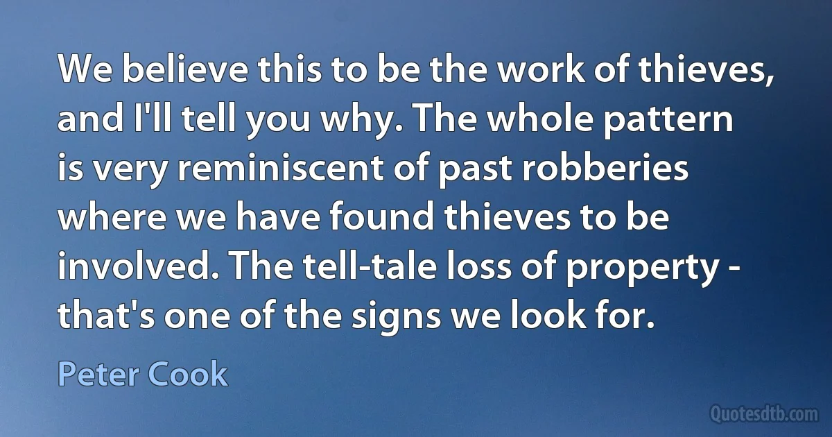 We believe this to be the work of thieves, and I'll tell you why. The whole pattern is very reminiscent of past robberies where we have found thieves to be involved. The tell-tale loss of property - that's one of the signs we look for. (Peter Cook)