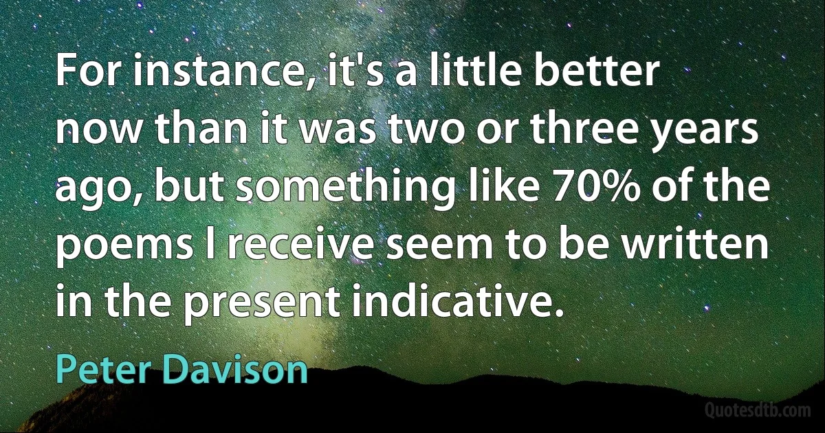 For instance, it's a little better now than it was two or three years ago, but something like 70% of the poems I receive seem to be written in the present indicative. (Peter Davison)