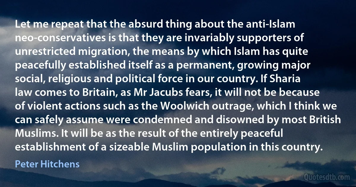 Let me repeat that the absurd thing about the anti-Islam neo-conservatives is that they are invariably supporters of unrestricted migration, the means by which Islam has quite peacefully established itself as a permanent, growing major social, religious and political force in our country. If Sharia law comes to Britain, as Mr Jacubs fears, it will not be because of violent actions such as the Woolwich outrage, which I think we can safely assume were condemned and disowned by most British Muslims. It will be as the result of the entirely peaceful establishment of a sizeable Muslim population in this country. (Peter Hitchens)