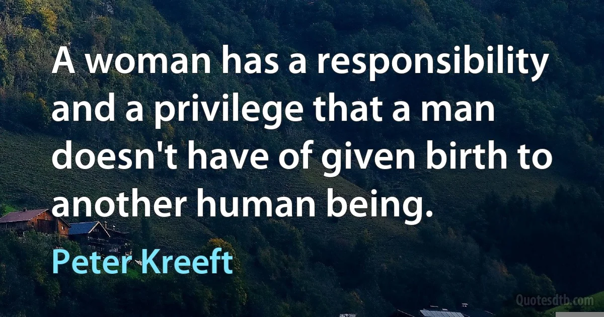 A woman has a responsibility and a privilege that a man doesn't have of given birth to another human being. (Peter Kreeft)