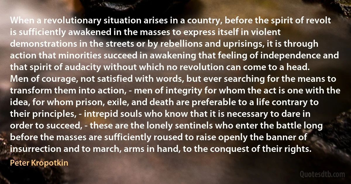 When a revolutionary situation arises in a country, before the spirit of revolt is sufficiently awakened in the masses to express itself in violent demonstrations in the streets or by rebellions and uprisings, it is through action that minorities succeed in awakening that feeling of independence and that spirit of audacity without which no revolution can come to a head.
Men of courage, not satisfied with words, but ever searching for the means to transform them into action, - men of integrity for whom the act is one with the idea, for whom prison, exile, and death are preferable to a life contrary to their principles, - intrepid souls who know that it is necessary to dare in order to succeed, - these are the lonely sentinels who enter the battle long before the masses are sufficiently roused to raise openly the banner of insurrection and to march, arms in hand, to the conquest of their rights. (Peter Kropotkin)