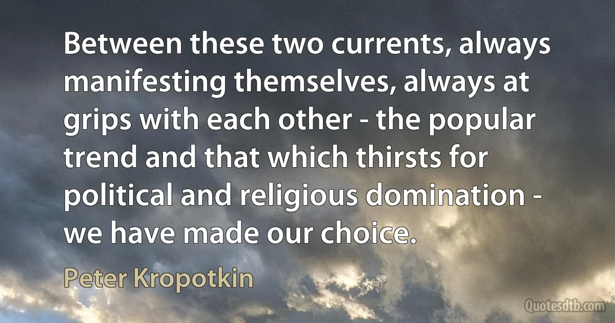 Between these two currents, always manifesting themselves, always at grips with each other - the popular trend and that which thirsts for political and religious domination - we have made our choice. (Peter Kropotkin)