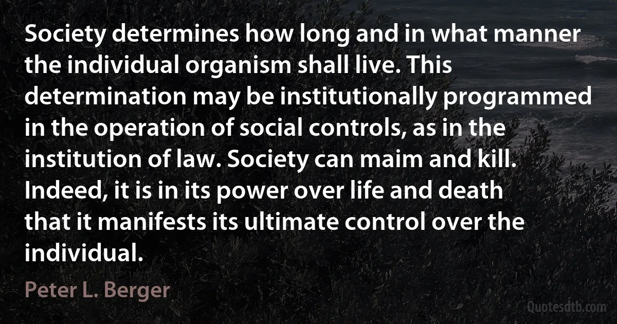 Society determines how long and in what manner the individual organism shall live. This determination may be institutionally programmed in the operation of social controls, as in the institution of law. Society can maim and kill. Indeed, it is in its power over life and death that it manifests its ultimate control over the individual. (Peter L. Berger)