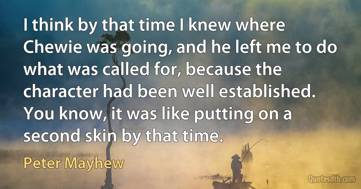 I think by that time I knew where Chewie was going, and he left me to do what was called for, because the character had been well established. You know, it was like putting on a second skin by that time. (Peter Mayhew)