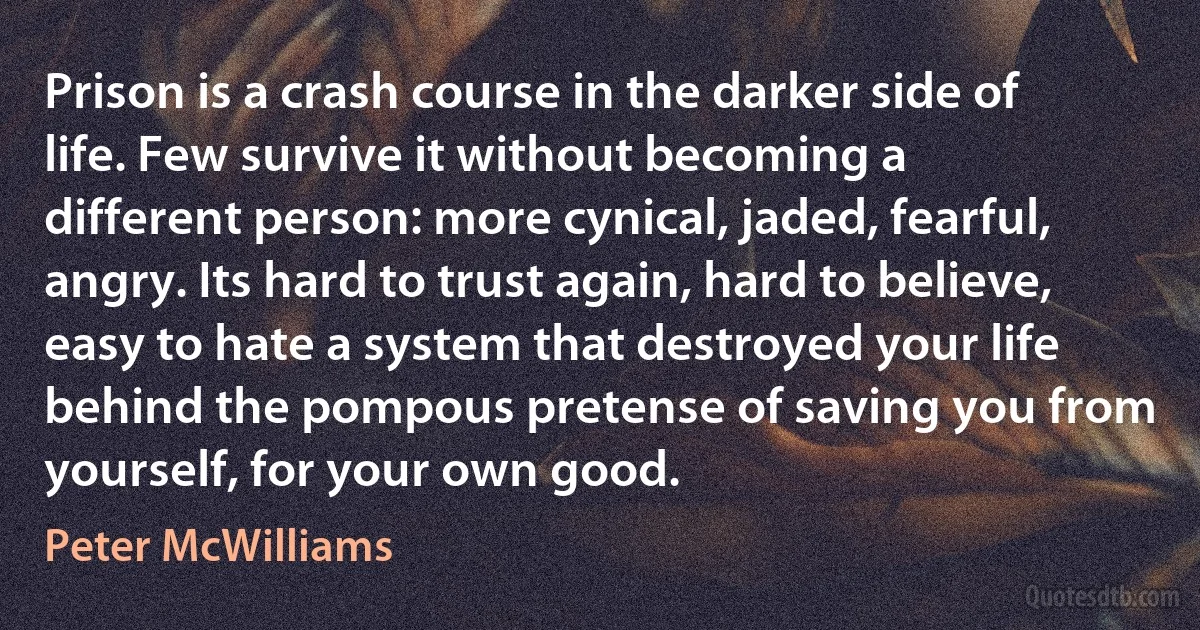 Prison is a crash course in the darker side of life. Few survive it without becoming a different person: more cynical, jaded, fearful, angry. Its hard to trust again, hard to believe, easy to hate a system that destroyed your life behind the pompous pretense of saving you from yourself, for your own good. (Peter McWilliams)