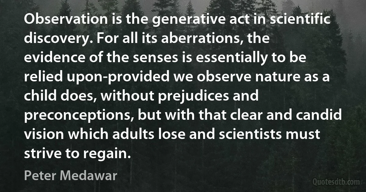 Observation is the generative act in scientific discovery. For all its aberrations, the evidence of the senses is essentially to be relied upon-provided we observe nature as a child does, without prejudices and preconceptions, but with that clear and candid vision which adults lose and scientists must strive to regain. (Peter Medawar)