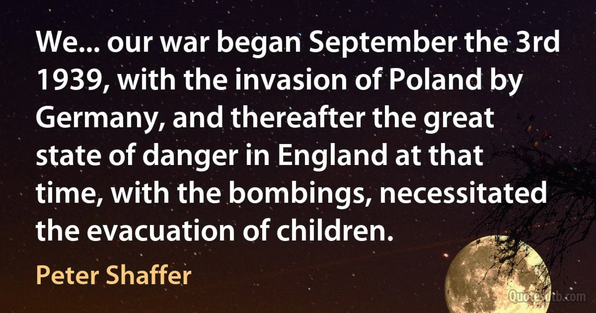 We... our war began September the 3rd 1939, with the invasion of Poland by Germany, and thereafter the great state of danger in England at that time, with the bombings, necessitated the evacuation of children. (Peter Shaffer)