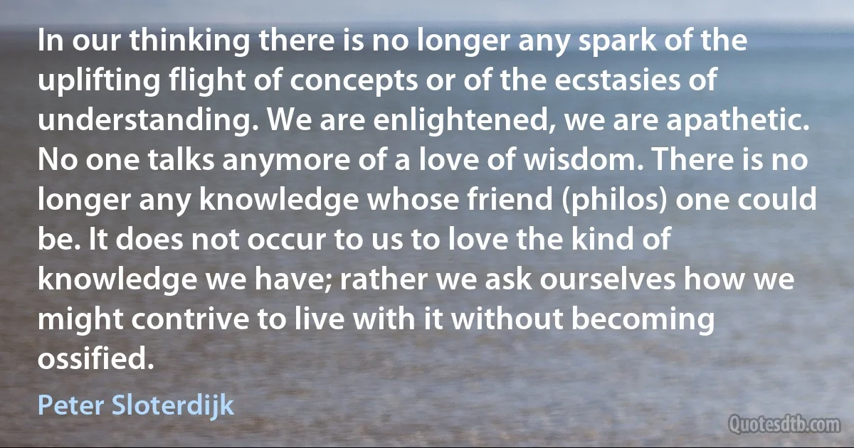 In our thinking there is no longer any spark of the uplifting flight of concepts or of the ecstasies of understanding. We are enlightened, we are apathetic. No one talks anymore of a love of wisdom. There is no longer any knowledge whose friend (philos) one could be. It does not occur to us to love the kind of knowledge we have; rather we ask ourselves how we might contrive to live with it without becoming ossified. (Peter Sloterdijk)