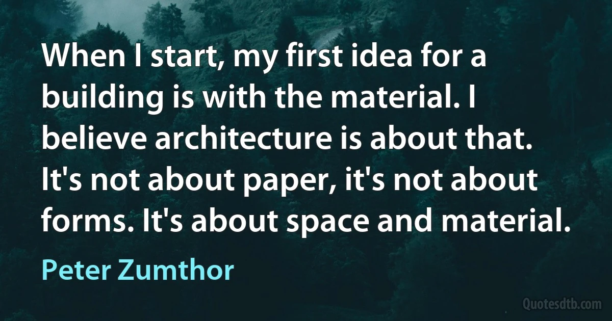 When I start, my first idea for a building is with the material. I believe architecture is about that. It's not about paper, it's not about forms. It's about space and material. (Peter Zumthor)