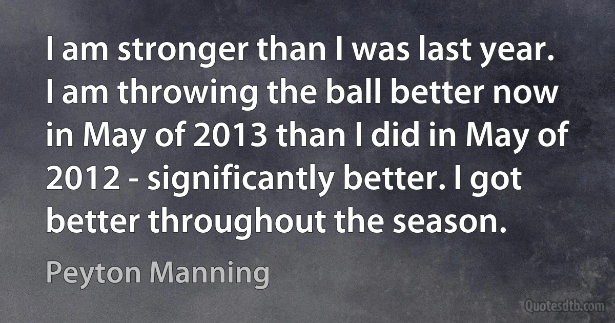 I am stronger than I was last year. I am throwing the ball better now in May of 2013 than I did in May of 2012 - significantly better. I got better throughout the season. (Peyton Manning)