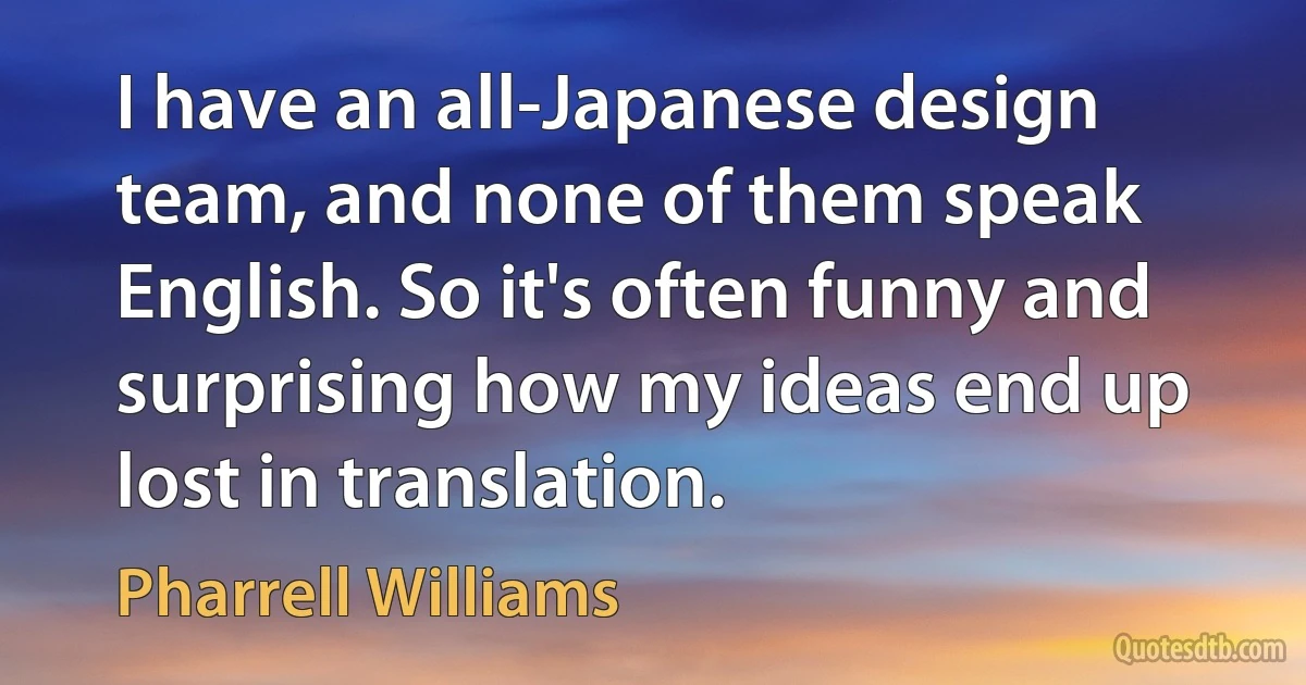 I have an all-Japanese design team, and none of them speak English. So it's often funny and surprising how my ideas end up lost in translation. (Pharrell Williams)