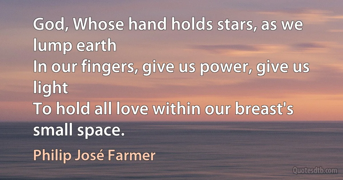 God, Whose hand holds stars, as we lump earth
In our fingers, give us power, give us light
To hold all love within our breast's small space. (Philip José Farmer)