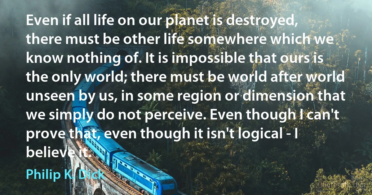 Even if all life on our planet is destroyed, there must be other life somewhere which we know nothing of. It is impossible that ours is the only world; there must be world after world unseen by us, in some region or dimension that we simply do not perceive. Even though I can't prove that, even though it isn't logical - I believe it. (Philip K. Dick)