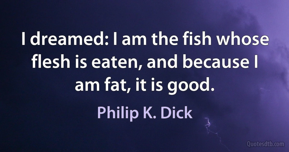 I dreamed: I am the fish whose flesh is eaten, and because I am fat, it is good. (Philip K. Dick)