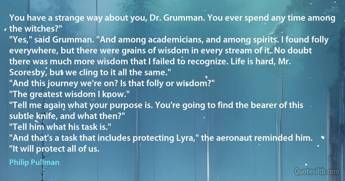 You have a strange way about you, Dr. Grumman. You ever spend any time among the witches?"
"Yes," said Grumman. "And among academicians, and among spirits. I found folly everywhere, but there were grains of wisdom in every stream of it. No doubt there was much more wisdom that I failed to recognize. Life is hard, Mr. Scoresby, but we cling to it all the same."
"And this journey we're on? Is that folly or wisdom?"
"The greatest wisdom I know."
"Tell me again what your purpose is. You're going to find the bearer of this subtle knife, and what then?"
"Tell him what his task is."
"And that's a task that includes protecting Lyra," the aeronaut reminded him.
"It will protect all of us. (Philip Pullman)