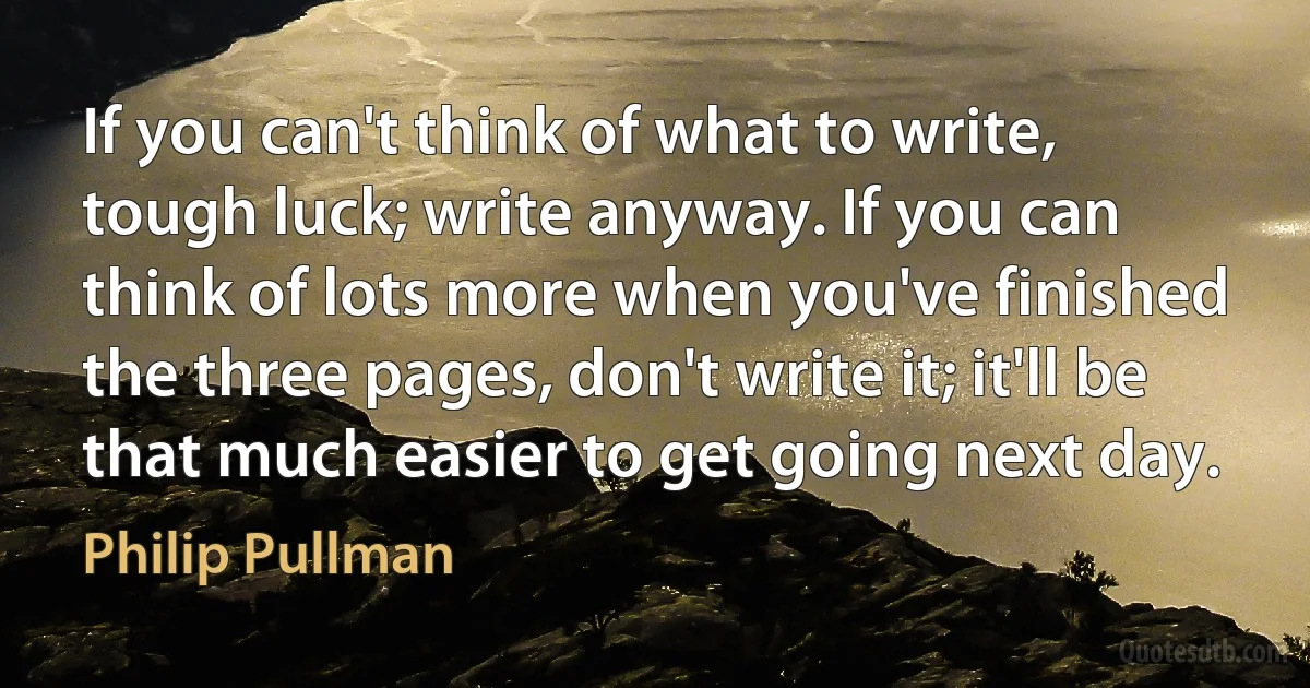 If you can't think of what to write, tough luck; write anyway. If you can think of lots more when you've finished the three pages, don't write it; it'll be that much easier to get going next day. (Philip Pullman)