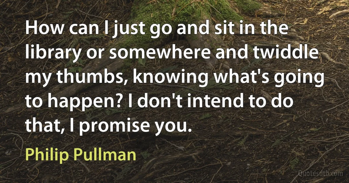 How can I just go and sit in the library or somewhere and twiddle my thumbs, knowing what's going to happen? I don't intend to do that, I promise you. (Philip Pullman)