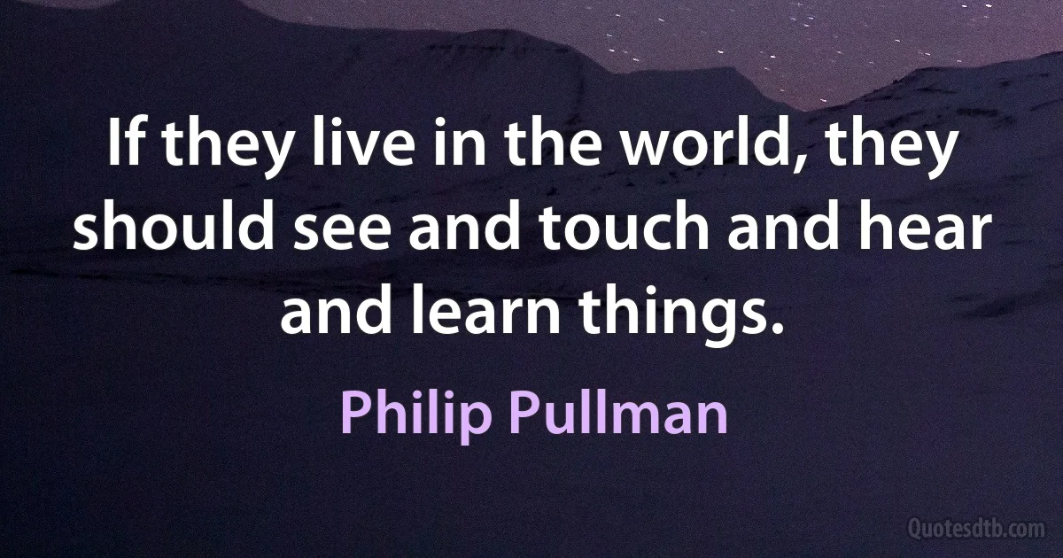 If they live in the world, they should see and touch and hear and learn things. (Philip Pullman)