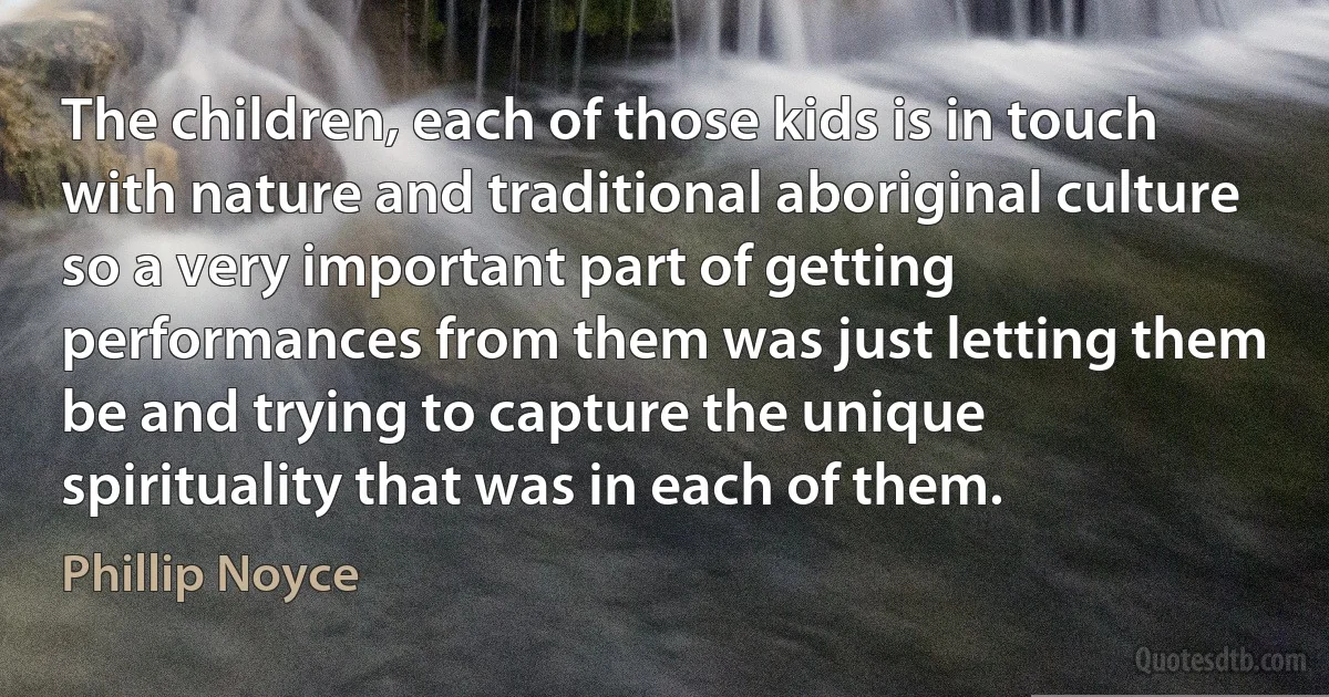 The children, each of those kids is in touch with nature and traditional aboriginal culture so a very important part of getting performances from them was just letting them be and trying to capture the unique spirituality that was in each of them. (Phillip Noyce)