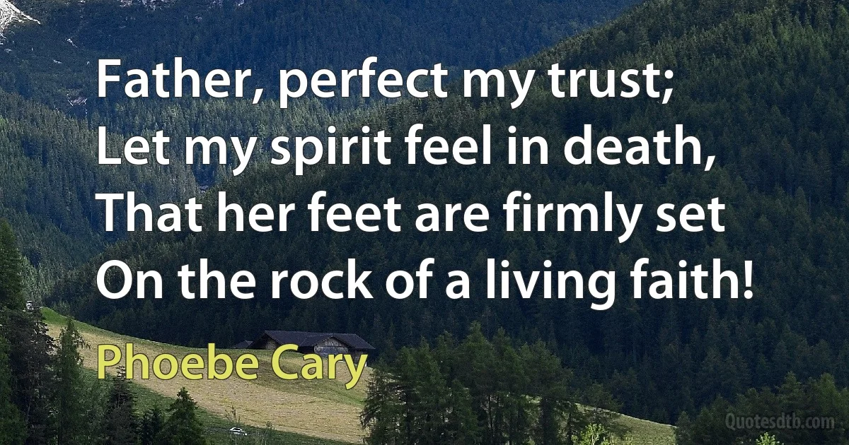 Father, perfect my trust;
Let my spirit feel in death,
That her feet are firmly set
On the rock of a living faith! (Phoebe Cary)