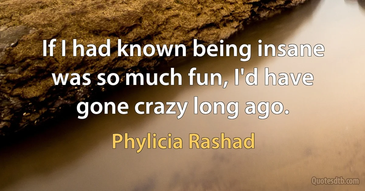 If I had known being insane was so much fun, I'd have gone crazy long ago. (Phylicia Rashad)