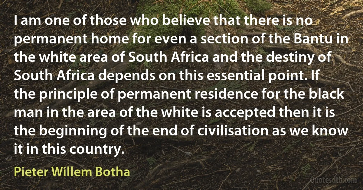 I am one of those who believe that there is no permanent home for even a section of the Bantu in the white area of South Africa and the destiny of South Africa depends on this essential point. If the principle of permanent residence for the black man in the area of the white is accepted then it is the beginning of the end of civilisation as we know it in this country. (Pieter Willem Botha)