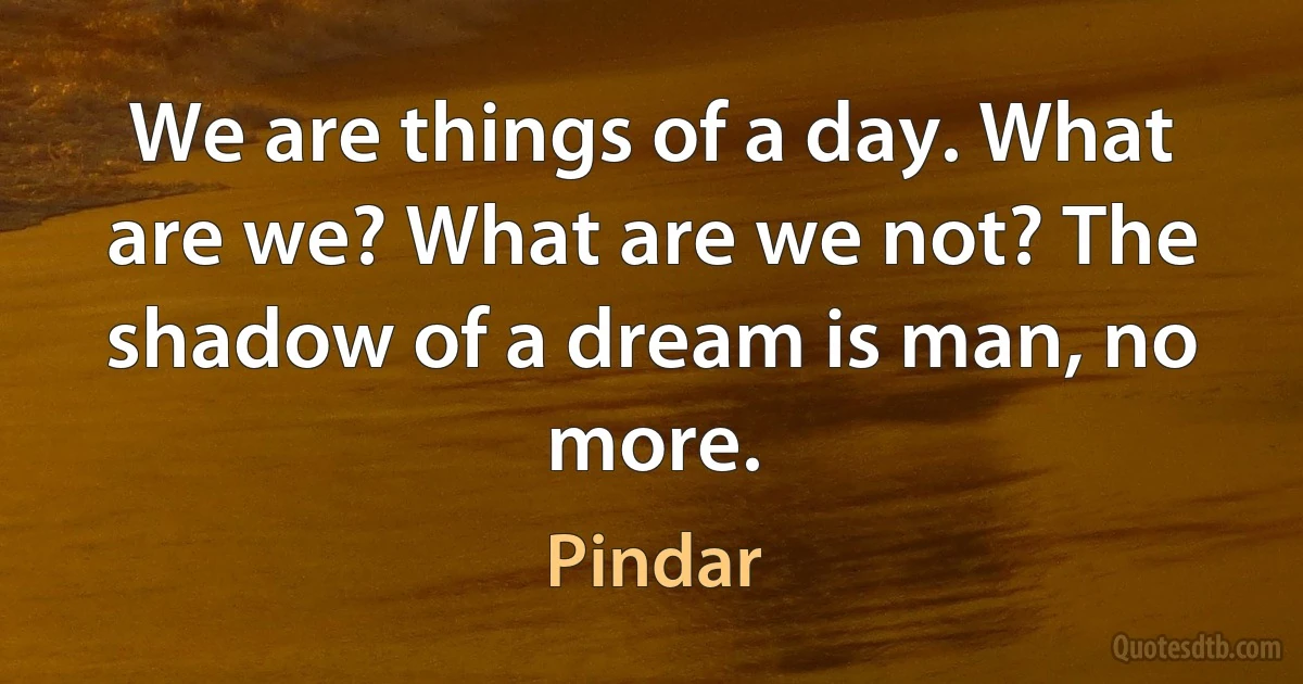 We are things of a day. What are we? What are we not? The shadow of a dream is man, no more. (Pindar)