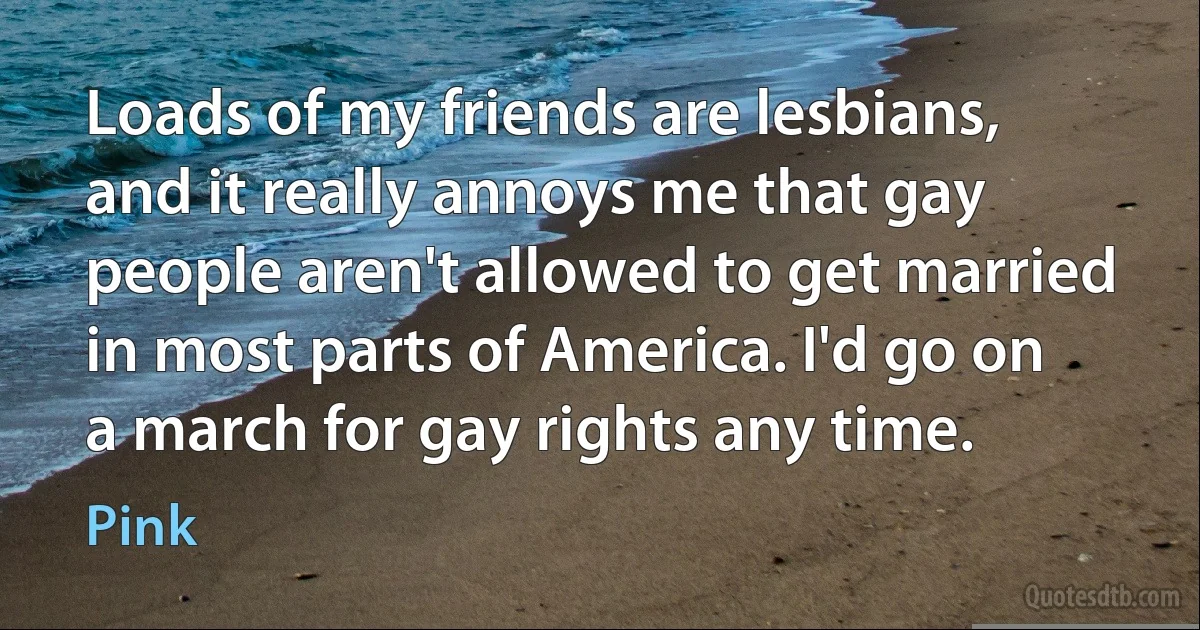 Loads of my friends are lesbians, and it really annoys me that gay people aren't allowed to get married in most parts of America. I'd go on a march for gay rights any time. (Pink)