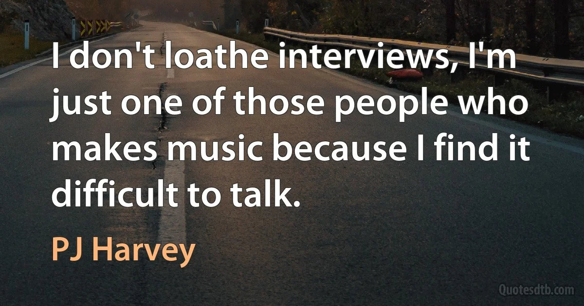 I don't loathe interviews, I'm just one of those people who makes music because I find it difficult to talk. (PJ Harvey)