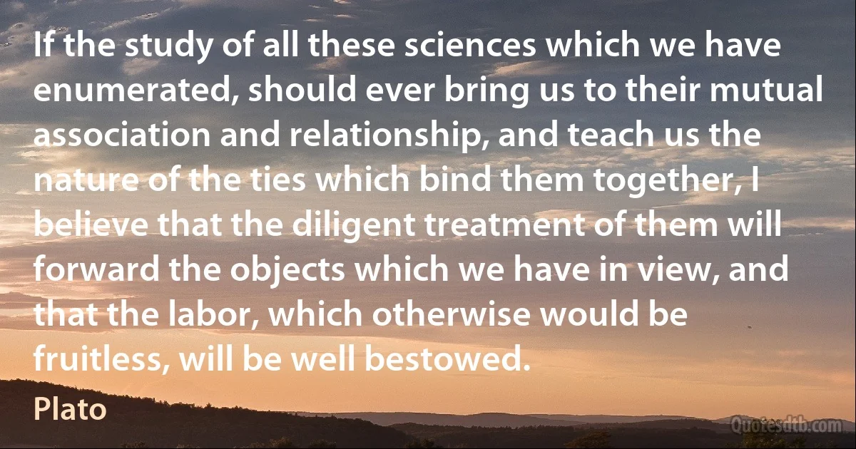 If the study of all these sciences which we have enumerated, should ever bring us to their mutual association and relationship, and teach us the nature of the ties which bind them together, I believe that the diligent treatment of them will forward the objects which we have in view, and that the labor, which otherwise would be fruitless, will be well bestowed. (Plato)