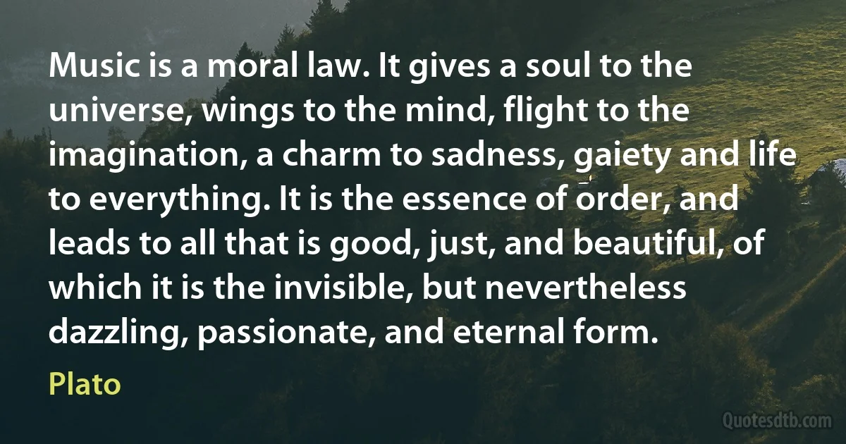 Music is a moral law. It gives a soul to the universe, wings to the mind, flight to the imagination, a charm to sadness, gaiety and life to everything. It is the essence of order, and leads to all that is good, just, and beautiful, of which it is the invisible, but nevertheless dazzling, passionate, and eternal form. (Plato)