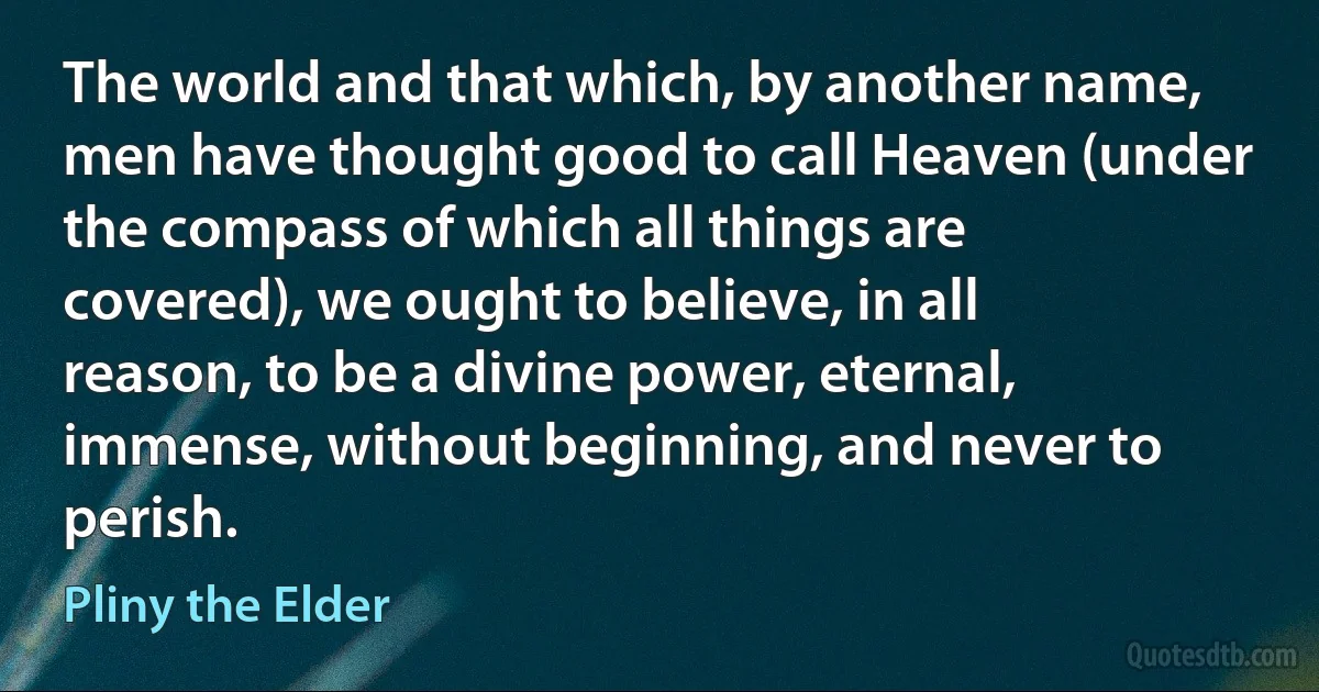 The world and that which, by another name, men have thought good to call Heaven (under the compass of which all things are covered), we ought to believe, in all reason, to be a divine power, eternal, immense, without beginning, and never to perish. (Pliny the Elder)