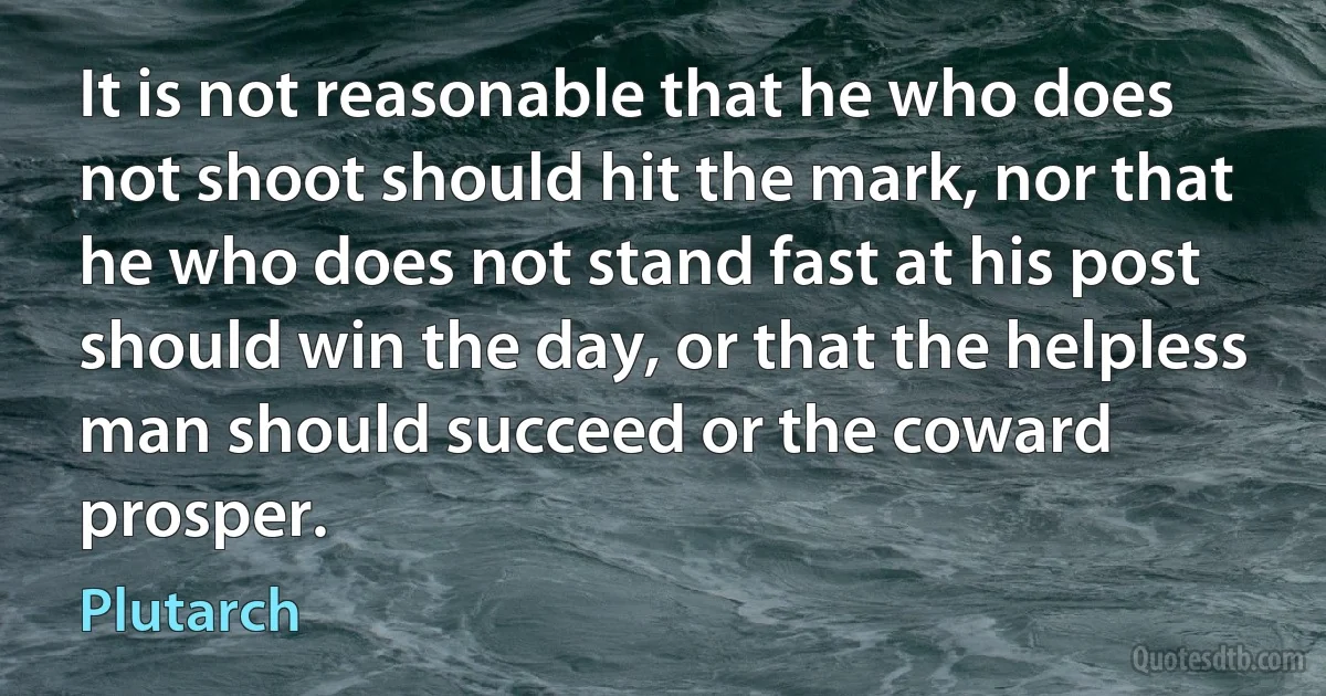 It is not reasonable that he who does not shoot should hit the mark, nor that he who does not stand fast at his post should win the day, or that the helpless man should succeed or the coward prosper. (Plutarch)