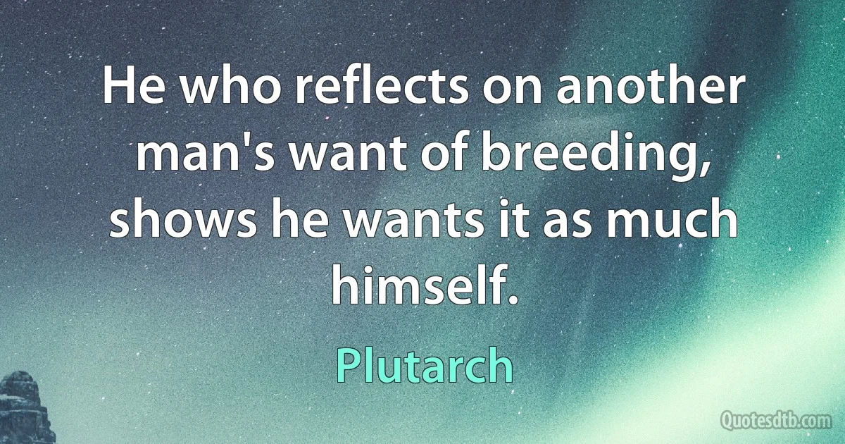 He who reflects on another man's want of breeding, shows he wants it as much himself. (Plutarch)