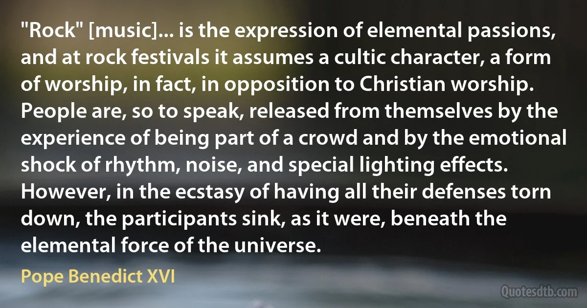 "Rock" [music]... is the expression of elemental passions, and at rock festivals it assumes a cultic character, a form of worship, in fact, in opposition to Christian worship. People are, so to speak, released from themselves by the experience of being part of a crowd and by the emotional shock of rhythm, noise, and special lighting effects. However, in the ecstasy of having all their defenses torn down, the participants sink, as it were, beneath the elemental force of the universe. (Pope Benedict XVI)