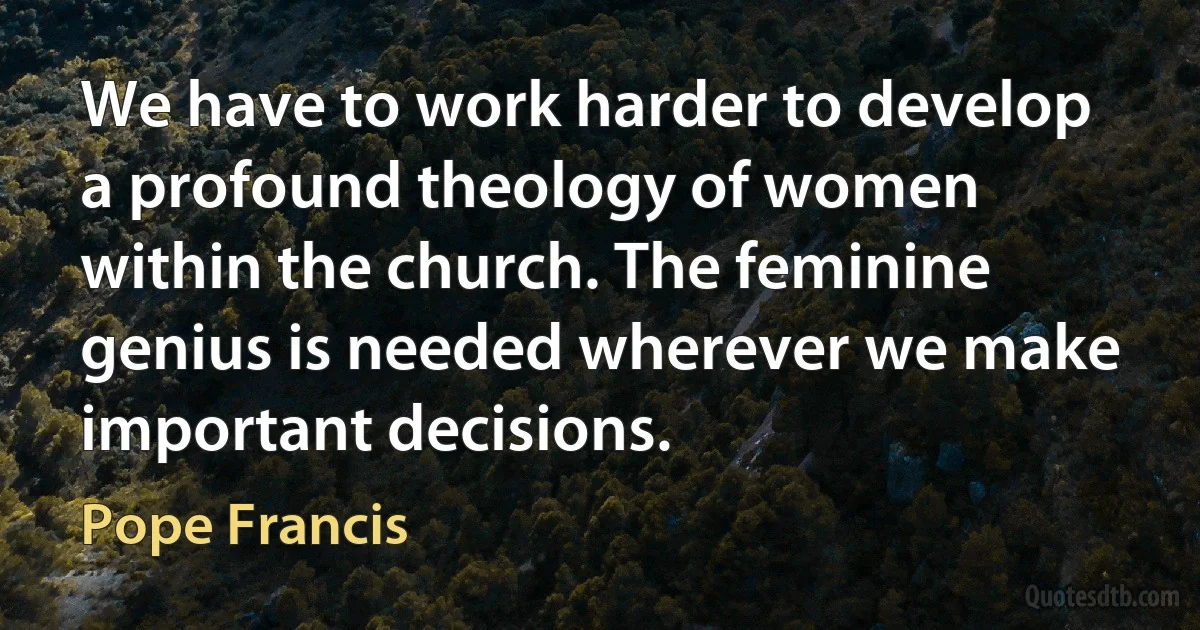 We have to work harder to develop a profound theology of women within the church. The feminine genius is needed wherever we make important decisions. (Pope Francis)