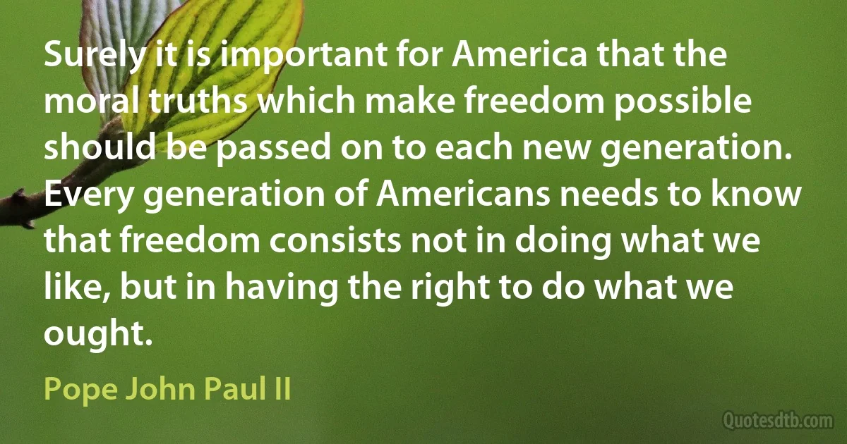 Surely it is important for America that the moral truths which make freedom possible should be passed on to each new generation. Every generation of Americans needs to know that freedom consists not in doing what we like, but in having the right to do what we ought. (Pope John Paul II)