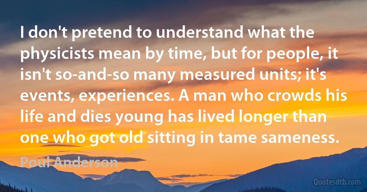 I don't pretend to understand what the physicists mean by time, but for people, it isn't so-and-so many measured units; it's events, experiences. A man who crowds his life and dies young has lived longer than one who got old sitting in tame sameness. (Poul Anderson)