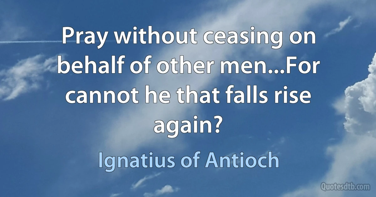 Pray without ceasing on behalf of other men...For cannot he that falls rise again? (Ignatius of Antioch)