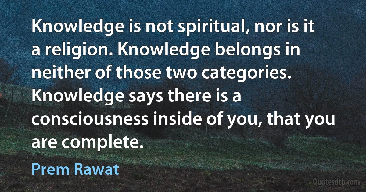 Knowledge is not spiritual, nor is it a religion. Knowledge belongs in neither of those two categories. Knowledge says there is a consciousness inside of you, that you are complete. (Prem Rawat)