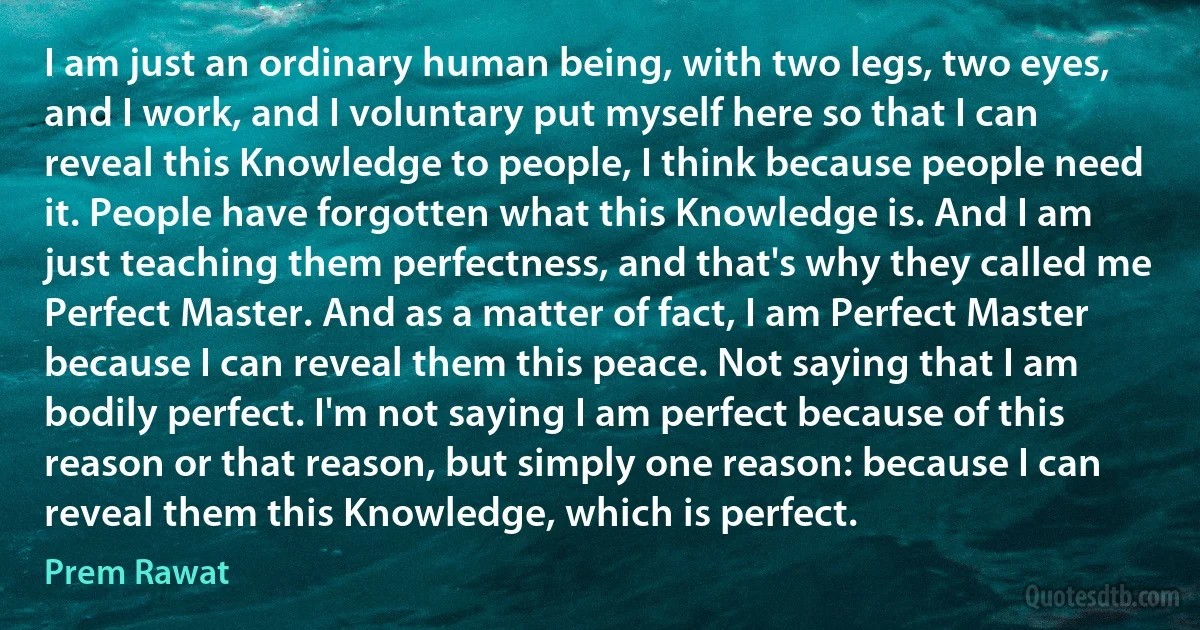 I am just an ordinary human being, with two legs, two eyes, and I work, and I voluntary put myself here so that I can reveal this Knowledge to people, I think because people need it. People have forgotten what this Knowledge is. And I am just teaching them perfectness, and that's why they called me Perfect Master. And as a matter of fact, I am Perfect Master because I can reveal them this peace. Not saying that I am bodily perfect. I'm not saying I am perfect because of this reason or that reason, but simply one reason: because I can reveal them this Knowledge, which is perfect. (Prem Rawat)