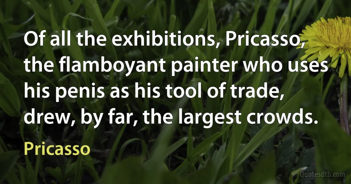 Of all the exhibitions, Pricasso, the flamboyant painter who uses his penis as his tool of trade, drew, by far, the largest crowds. (Pricasso)