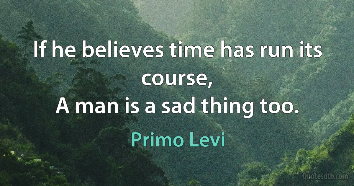 If he believes time has run its course,
A man is a sad thing too. (Primo Levi)