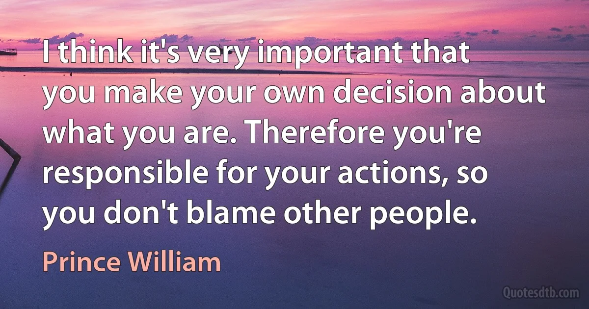 I think it's very important that you make your own decision about what you are. Therefore you're responsible for your actions, so you don't blame other people. (Prince William)