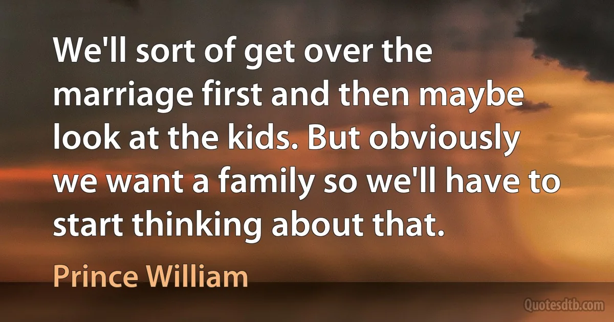 We'll sort of get over the marriage first and then maybe look at the kids. But obviously we want a family so we'll have to start thinking about that. (Prince William)