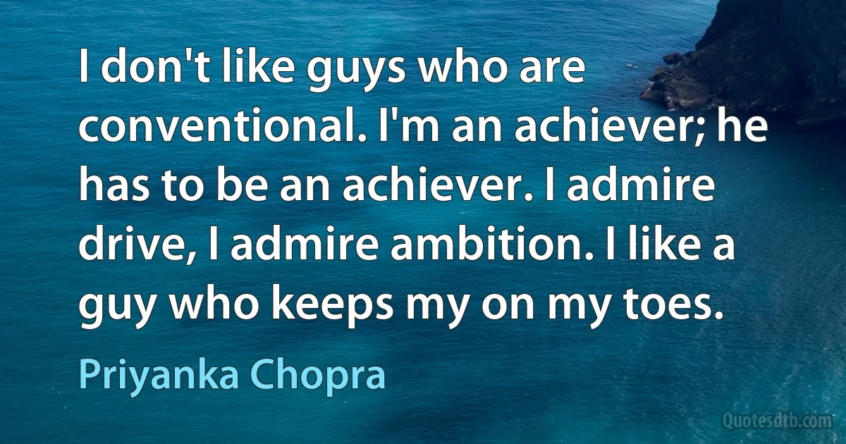 I don't like guys who are conventional. I'm an achiever; he has to be an achiever. I admire drive, I admire ambition. I like a guy who keeps my on my toes. (Priyanka Chopra)